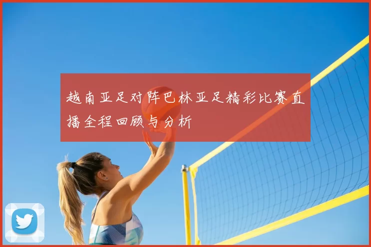 越南亚足对阵巴林亚足精彩比赛直播全程回顾与分析