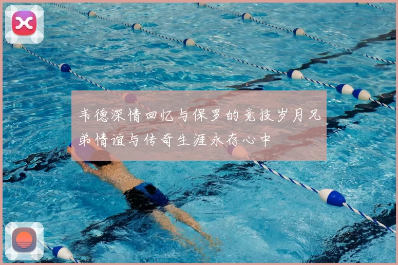 韦德深情回忆与保罗的竞技岁月兄弟情谊与传奇生涯永存心中