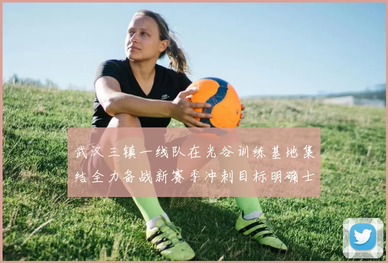 武汉三镇一线队在光谷训练基地集结全力备战新赛季冲刺目标明确士气高涨