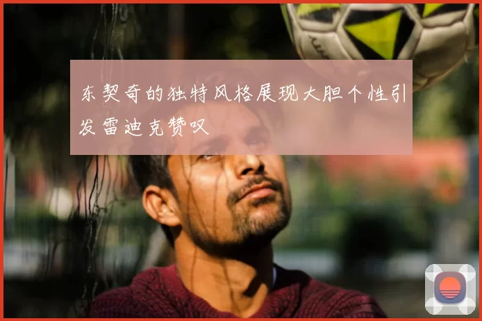 东契奇的独特风格展现大胆个性引发雷迪克赞叹