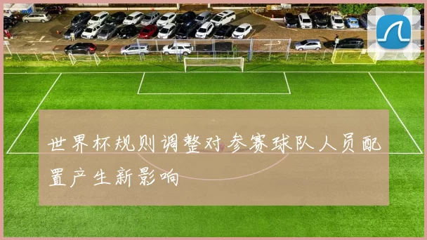 世界杯规则调整对参赛球队人员配置产生新影响