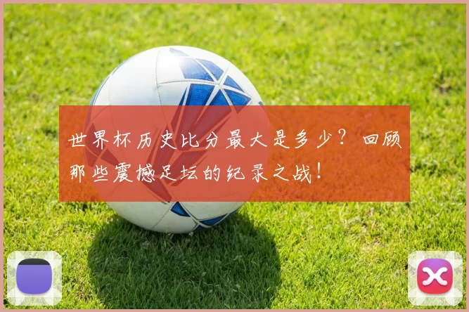 世界杯历史比分最大是多少？回顾那些震撼足坛的纪录之战！