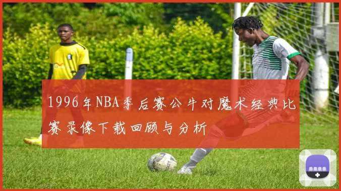 1996年NBA季后赛公牛对魔术经典比赛录像下载回顾与分析