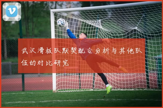 武汉滑板队默契配合分析与其他队伍的对比研究