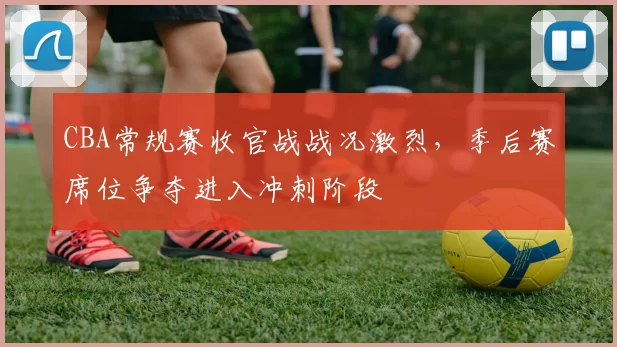 CBA常规赛收官战战况激烈，季后赛席位争夺进入冲刺阶段