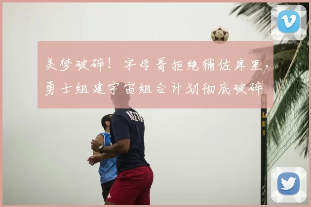 美梦破碎!字母哥拒绝辅佐库里,勇士组建宇宙组合计划彻底破碎
