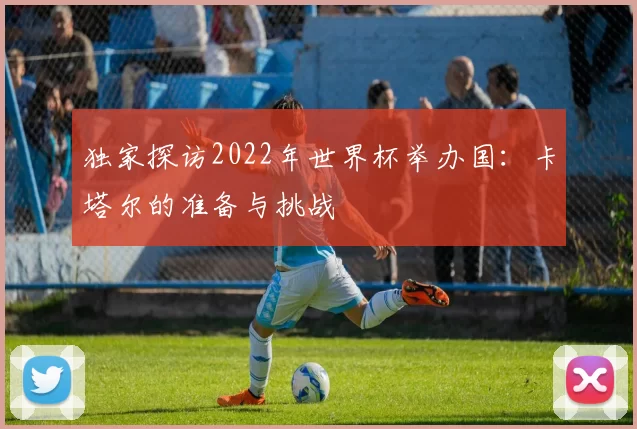 独家探访2022年世界杯举办国:卡塔尔的准备与挑战