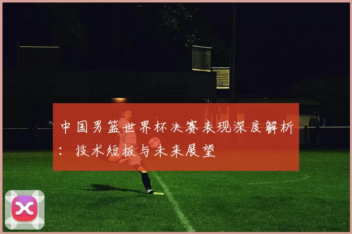 中国男篮世界杯决赛表现深度解析：技术短板与未来展望
