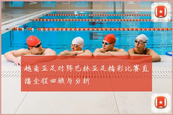 越南亚足对阵巴林亚足精彩比赛直播全程回顾与分析