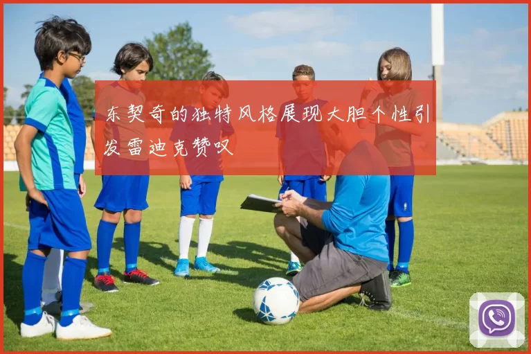 东契奇的独特风格展现大胆个性引发雷迪克赞叹