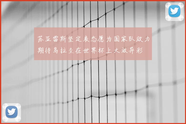 苏亚雷斯坚定表态愿为国家队效力期待乌拉圭在世界杯上大放异彩