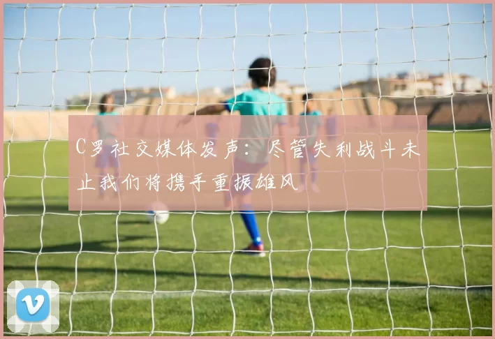 C罗社交媒体发声:尽管失利战斗未止我们将携手重振雄风