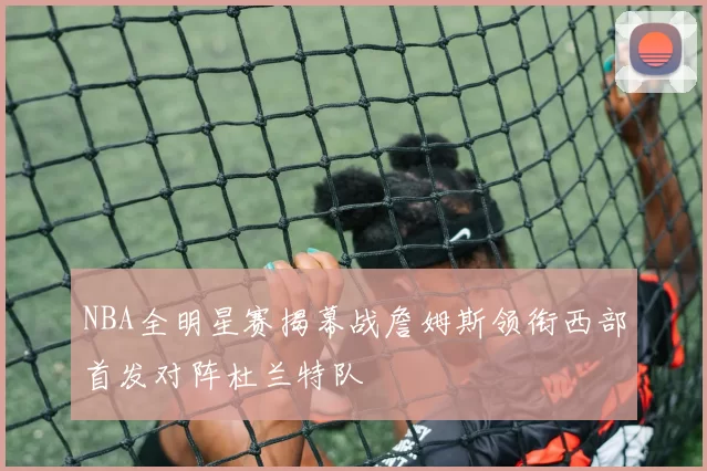 NBA全明星赛揭幕战詹姆斯领衔西部首发对阵杜兰特队