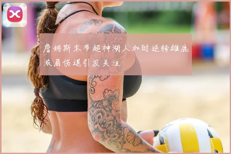 詹姆斯末节超神湖人加时逆转雄鹿浓眉伤退引发关注