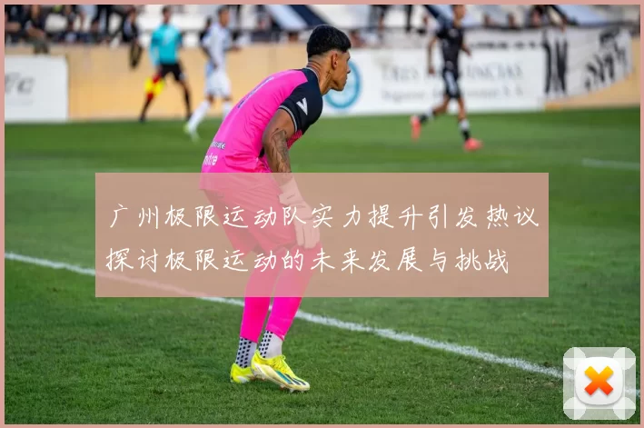 广州极限运动队实力提升引发热议探讨极限运动的未来发展与挑战