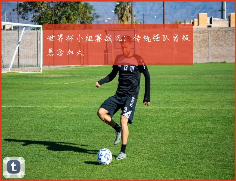 世界杯小组赛战况：传统强队晋级悬念加大