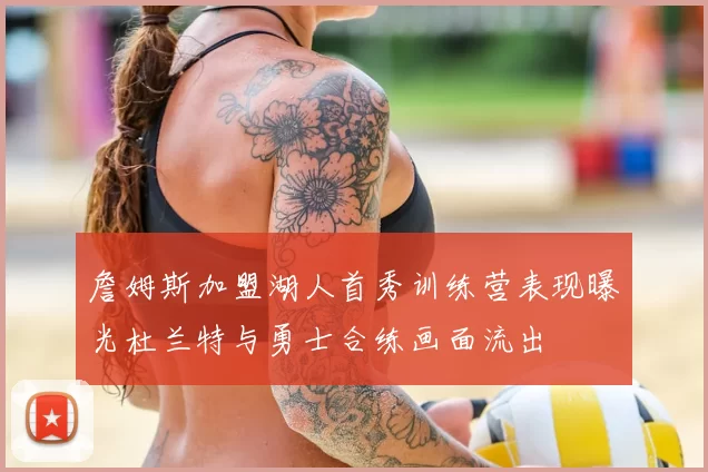 詹姆斯加盟湖人首秀训练营表现曝光杜兰特与勇士合练画面流出