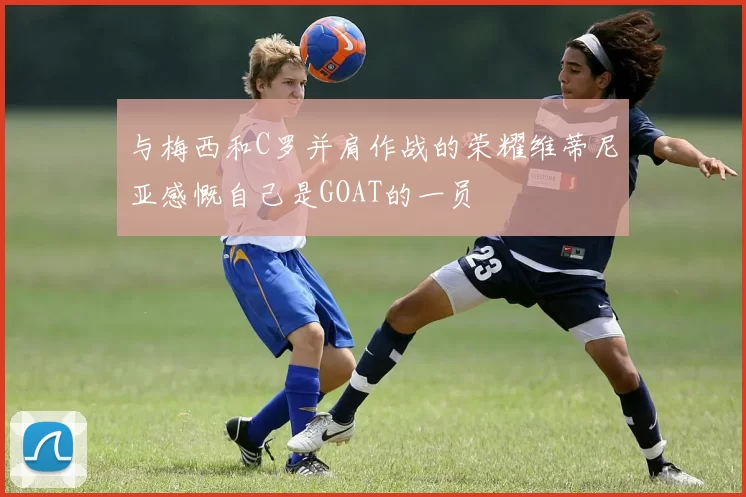 与梅西和C罗并肩作战的荣耀维蒂尼亚感慨自己是GOAT的一员