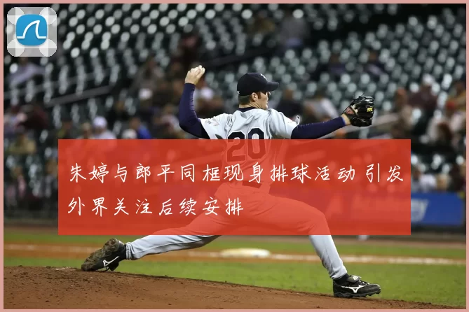 朱婷与郎平同框现身排球活动 引发外界关注后续安排
