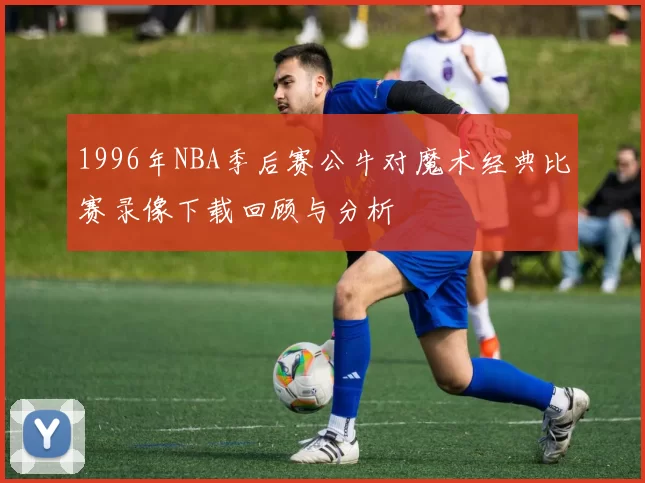 1996年NBA季后赛公牛对魔术经典比赛录像下载回顾与分析