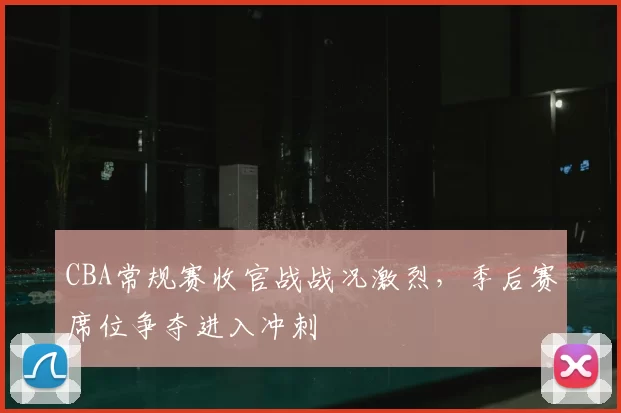 CBA常规赛收官战战况激烈，季后赛席位争夺进入冲刺