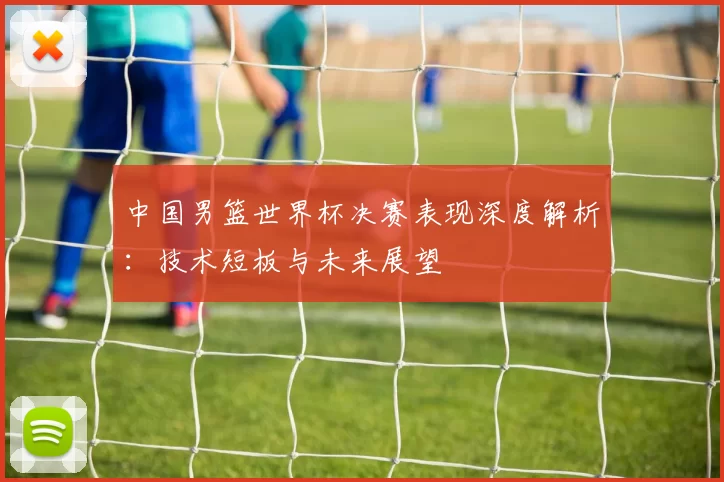 中国男篮世界杯决赛表现深度解析:技术短板与未来展望