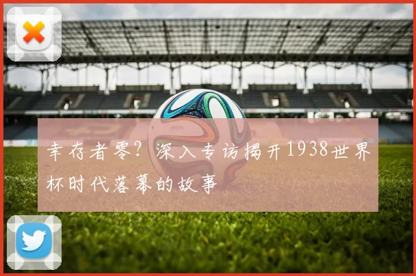 幸存者零？深入专访揭开1938世界杯时代落幕的故事