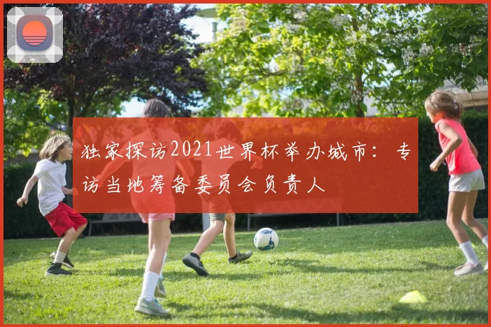 独家探访2021世界杯举办城市:专访当地筹备委员会负责人