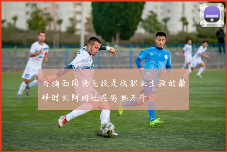 与梅西同场竞技是我职业生涯的巅峰时刻阿姆杜尼感慨万千