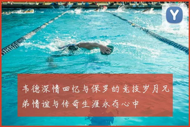 韦德深情回忆与保罗的竞技岁月兄弟情谊与传奇生涯永存心中