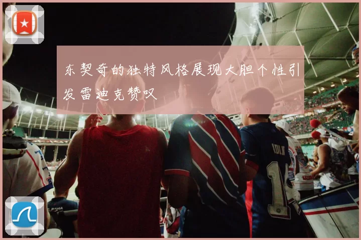 东契奇的独特风格展现大胆个性引发雷迪克赞叹