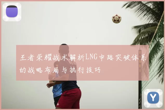 王者荣耀战术解析LNG中路突破体系的战略布局与执行技巧