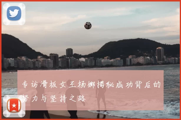 专访滑板女王杨娜揭秘成功背后的努力与坚持之路