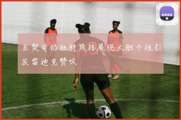 东契奇的独特风格展现大胆个性引发雷迪克赞叹