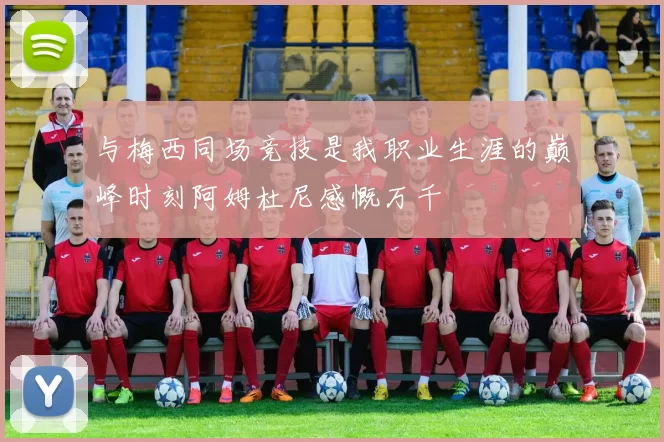与梅西同场竞技是我职业生涯的巅峰时刻阿姆杜尼感慨万千