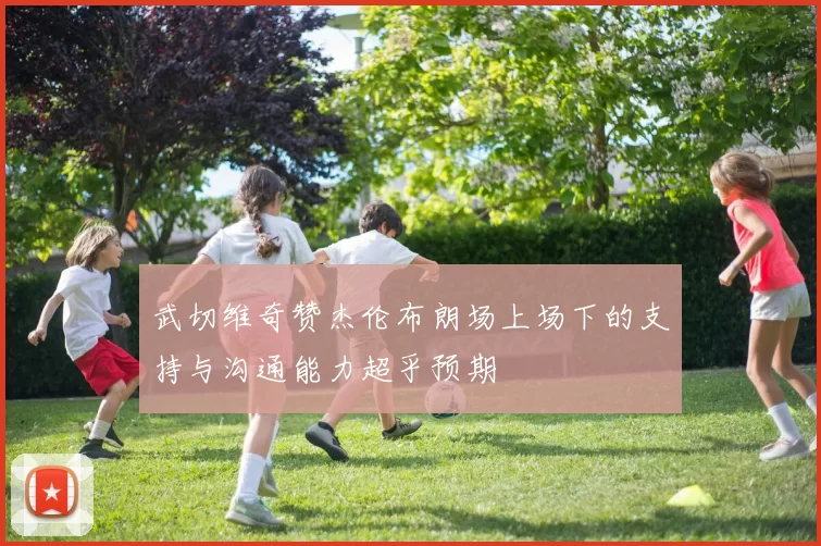 武切维奇赞杰伦布朗场上场下的支持与沟通能力超乎预期