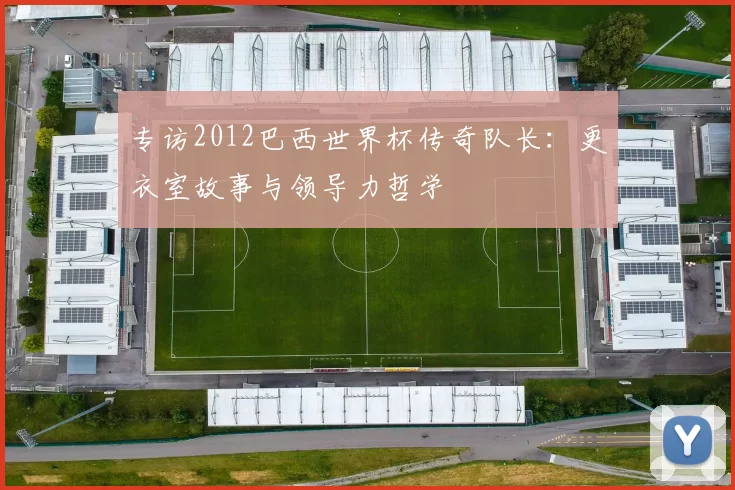 专访2012巴西世界杯传奇队长:更衣室故事与领导力哲学
