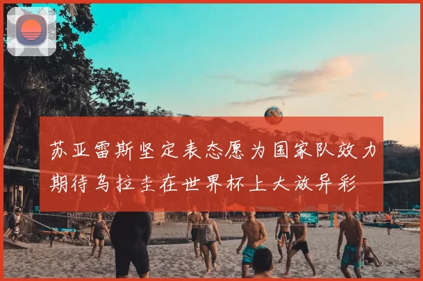 苏亚雷斯坚定表态愿为国家队效力期待乌拉圭在世界杯上大放异彩