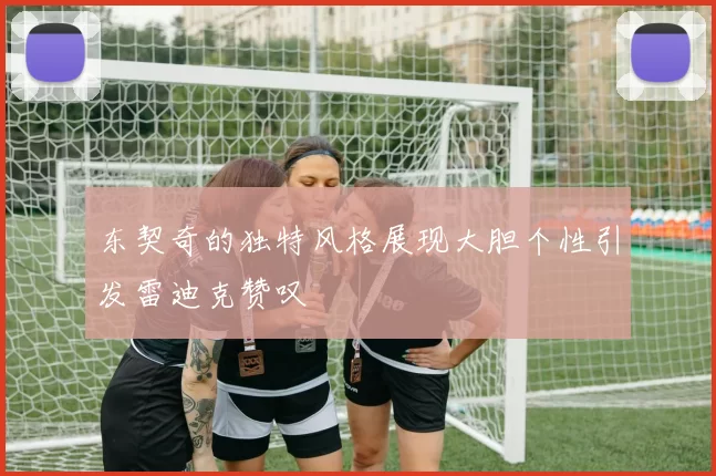 东契奇的独特风格展现大胆个性引发雷迪克赞叹