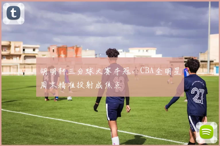胡明轩三分球大赛夺冠,CBA全明星周末精准投射成焦点