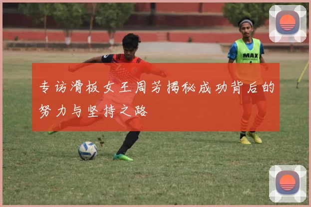 专访滑板女王周芳揭秘成功背后的努力与坚持之路