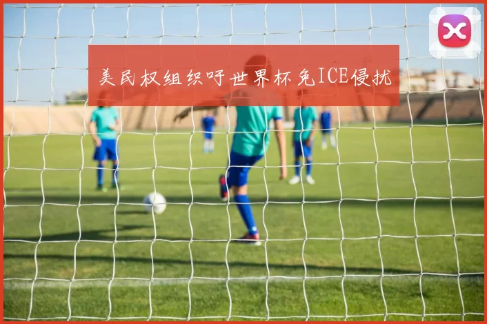 美民权组织吁世界杯免ICE侵扰
