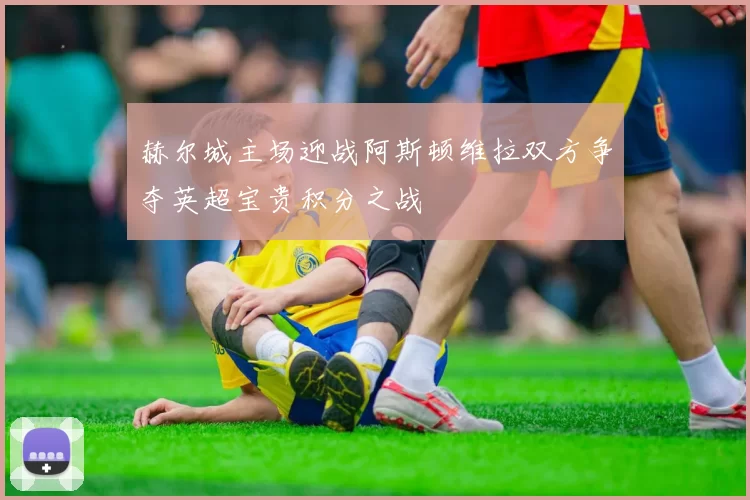 赫尔城主场迎战阿斯顿维拉双方争夺英超宝贵积分之战