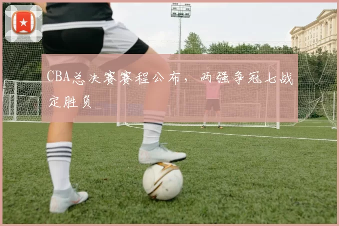 CBA总决赛赛程公布，两强争冠七战定胜负