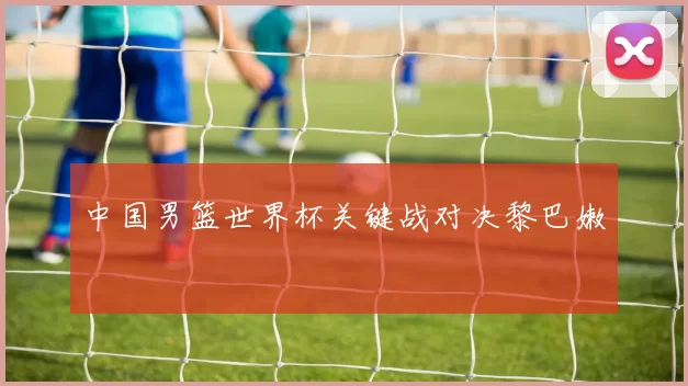 中国男篮世界杯关键战对决黎巴嫩