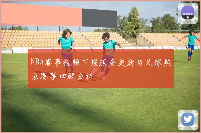 NBA赛事视频下载服务更新与足球热点赛事回顾分析