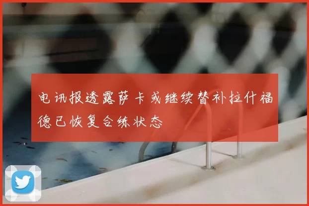 电讯报透露萨卡或继续替补拉什福德已恢复合练状态