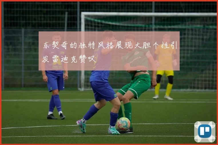 东契奇的独特风格展现大胆个性引发雷迪克赞叹