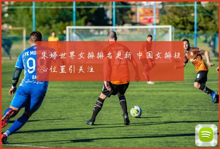 朱婷世界女排排名更新 中国女排核心位置引关注