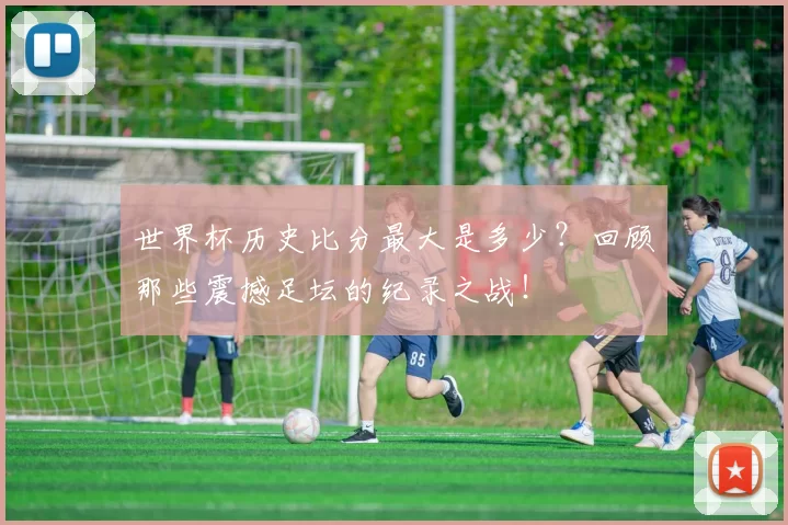 世界杯历史比分最大是多少?回顾那些震撼足坛的纪录之战!